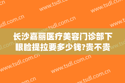 长沙嘉丽医疗美容门诊部下眼睑提拉要多少钱?贵不贵?(长沙拉芙丽整形医生)