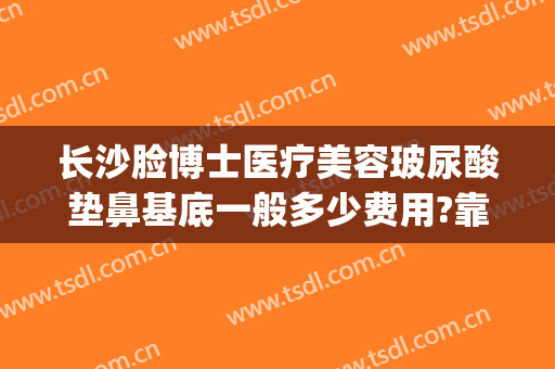 长沙脸博士医疗美容玻尿酸垫鼻基底一般多少费用?靠谱吗?(长沙脸博士整形怎么样)