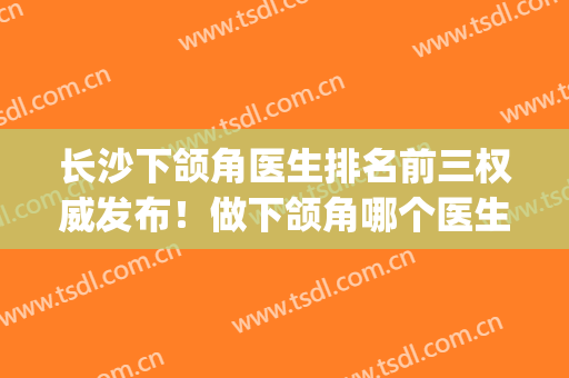 长沙下颌角医生排名前三权威发布！做下颌角哪个医生好(武汉做下颌角哪个医院好)