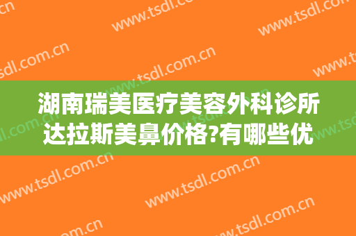 湖南瑞美医疗美容外科诊所达拉斯美鼻价格?有哪些优势?(广州瑞美医疗整形医院怎么样)