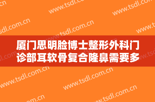 厦门思明脸博士整形外科门诊部耳软骨复合隆鼻需要多少费用?贵不贵?