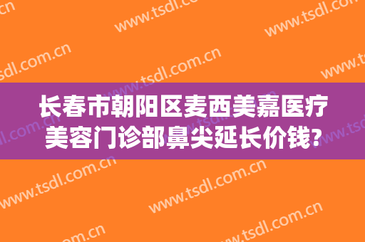 长春市朝阳区麦西美嘉医疗美容门诊部鼻尖延长价钱?靠谱吗?(长春麦西美嘉整形)