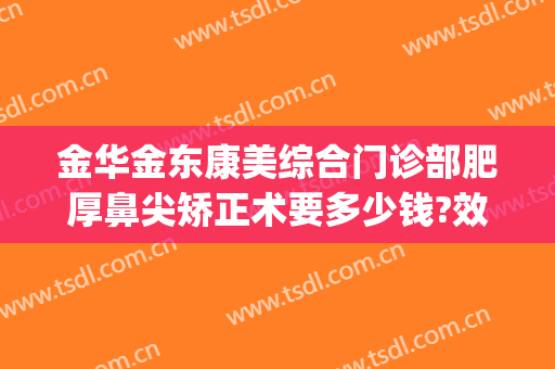 金华金东康美综合门诊部肥厚鼻尖矫正术要多少钱?效果怎么样?(金华康美整形美容综合门诊部)