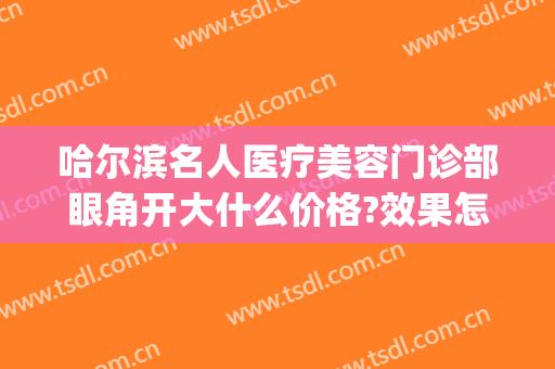 哈尔滨名人医疗美容门诊部眼角开大什么价格?效果怎么样?(哈医大开眼角多少钱)
