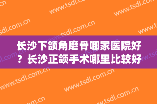 长沙下颌角磨骨哪家医院好？长沙正颌手术哪里比较好(长沙湘雅医院做下颌角削骨)