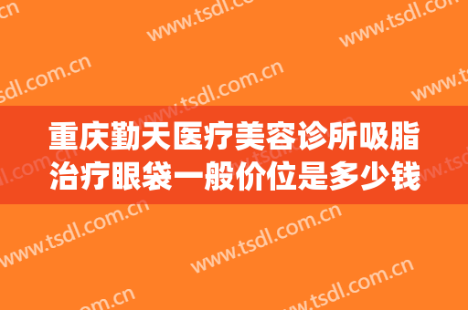 重庆勤天医疗美容诊所吸脂治疗眼袋一般价位是多少钱?效果怎么样?(重庆哪家医院去眼袋效果好)