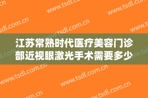 江苏常熟时代医疗美容门诊部近视眼激光手术需要多少钱?靠谱吗?(常州哪家近视眼激光手术好)