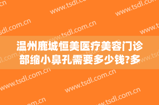 温州鹿城恒美医疗美容门诊部缩小鼻孔需要多少钱?多长时间恢复?(温州鹿城区整形医院)
