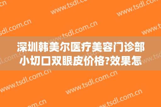 深圳韩美尔医疗美容门诊部小切口双眼皮价格?效果怎么样?(深圳韩美尔整形医院)