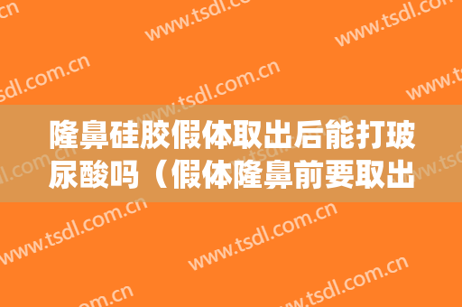 隆鼻硅胶假体取出后能打玻尿酸吗（假体隆鼻前要取出玻尿酸吗）(假体隆鼻取出后可以打玻尿酸隆鼻吗)