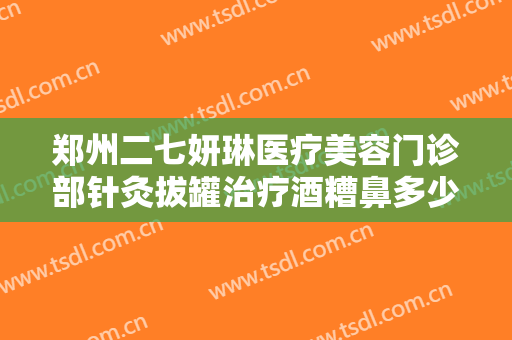 郑州二七妍琳医疗美容门诊部针灸拔罐治疗酒糟鼻多少钱?可靠吗?