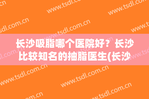 长沙吸脂哪个医院好？长沙比较知名的抽脂医生(长沙抽脂哪家医院好)