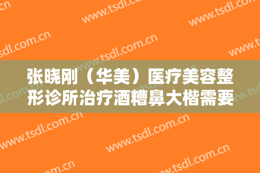 张晓刚（华美）医疗美容整形诊所治疗酒糟鼻大楷需要多少钱?效果怎么样?