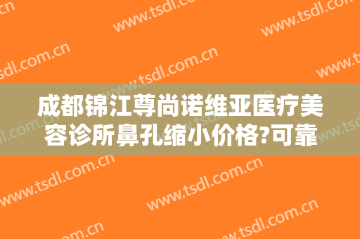 成都锦江尊尚诺维亚医疗美容诊所鼻孔缩小价格?可靠吗?