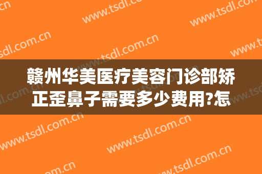 赣州华美医疗美容门诊部矫正歪鼻子需要多少费用?怎么样?(赣州华美整形医院)