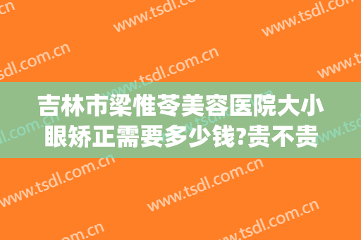 吉林市梁惟苓美容医院大小眼矫正需要多少钱?贵不贵?(吉林市梁惟苓整形医院怎么样)