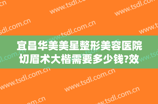 宜昌华美美星整形美容医院切眉术大楷需要多少钱?效果怎么样?(宜昌整形美容费用)