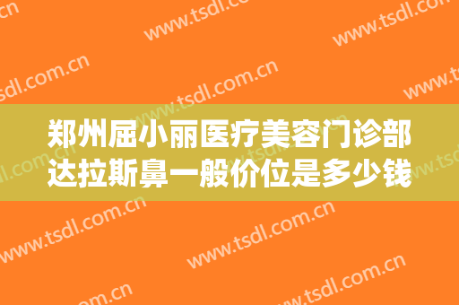 郑州屈小丽医疗美容门诊部达拉斯鼻一般价位是多少钱?效果怎么样?(郑州丽人整形医院咋样)