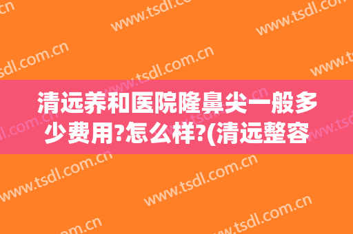 清远养和医院隆鼻尖一般多少费用?怎么样?(清远整容医院哪个好)
