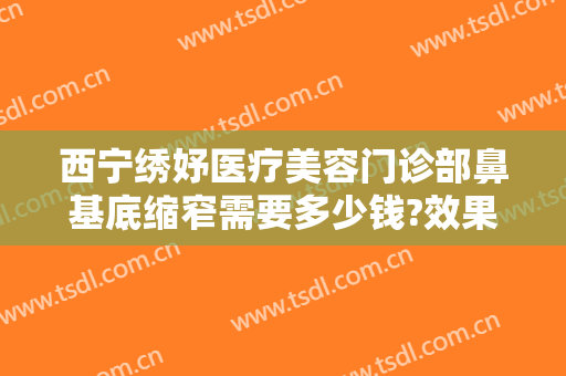 西宁绣妤医疗美容门诊部鼻基底缩窄需要多少钱?效果怎么样?