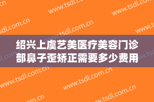 绍兴上虞艺美医疗美容门诊部鼻子歪矫正需要多少费用?怎么样?(上虞整形美容医院在哪里)
