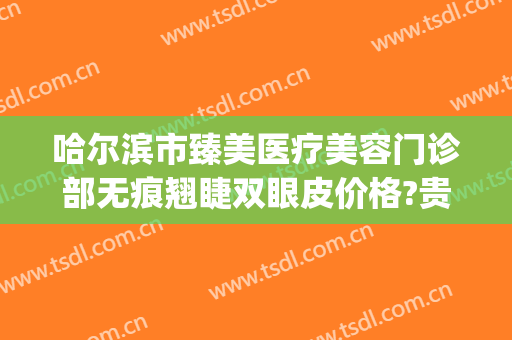 哈尔滨市臻美医疗美容门诊部无痕翘睫双眼皮价格?贵不贵?(哈尔滨修复双眼皮)