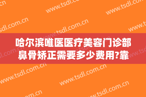 哈尔滨唯医医疗美容门诊部鼻骨矫正需要多少费用?靠谱吗?(鼻骨矫正一般多少钱一个)
