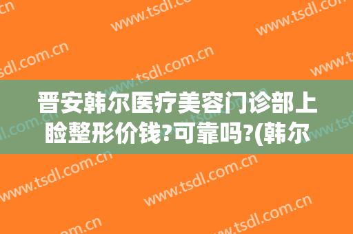 晋安韩尔医疗美容门诊部上睑整形价钱?可靠吗?(韩尔美整形医院)