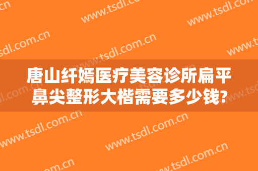唐山纤嫣医疗美容诊所扁平鼻尖整形大楷需要多少钱?靠谱吗?