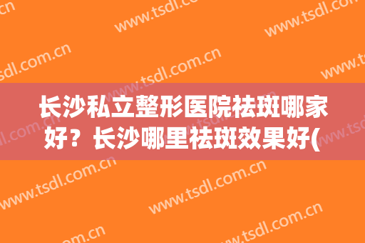 长沙私立整形医院祛斑哪家好？长沙哪里祛斑效果好(长沙祛斑手术)