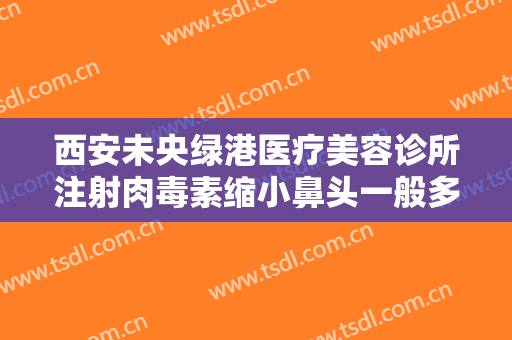 西安未央绿港医疗美容诊所注射肉毒素缩小鼻头一般多少费用?靠谱吗?