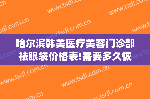 哈尔滨韩美医疗美容门诊部祛眼袋价格表!需要多久恢复?(韩美整形美容医院去眼袋怎么样)