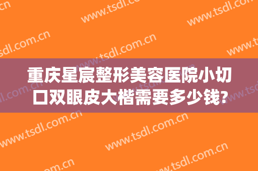 重庆星宸整形美容医院小切口双眼皮大楷需要多少钱?靠谱吗?(重庆星宸医美整形医院怎么样)