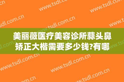 美丽薇医疗美容诊所蒜头鼻矫正大楷需要多少钱?有哪些优势?(矫正蒜头鼻一般多少钱)