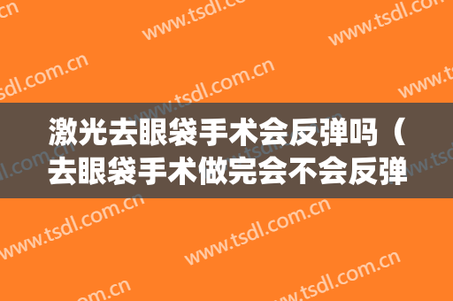 激光去眼袋手术会反弹吗（去眼袋手术做完会不会反弹）(做了眼袋手术会反弹吗)