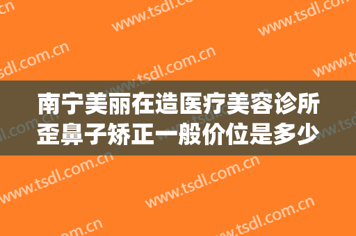 南宁美丽在造医疗美容诊所歪鼻子矫正一般价位是多少费用?怎么样?(南宁美丽在造整形医院怎么样)