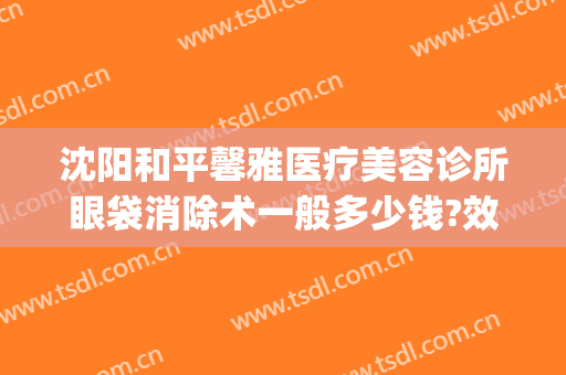 沈阳和平馨雅医疗美容诊所眼袋消除术一般多少钱?效果怎么样?(沈阳哪家医院祛眼袋手术做得好)