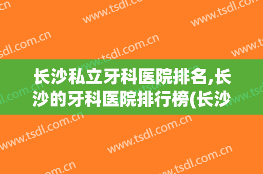 长沙私立牙科医院排名,长沙的牙科医院排行榜(长沙市公立牙科医院排名)