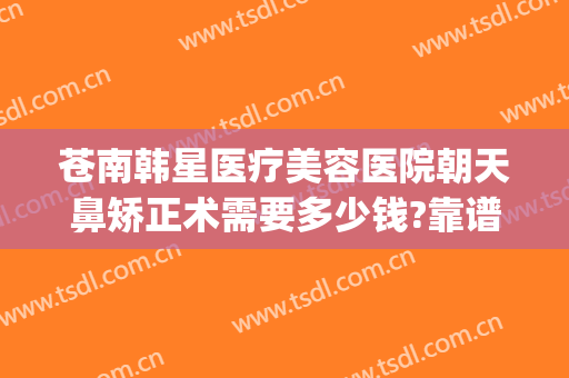苍南韩星医疗美容医院朝天鼻矫正术需要多少钱?靠谱吗?(朝天鼻整形要多少钱)