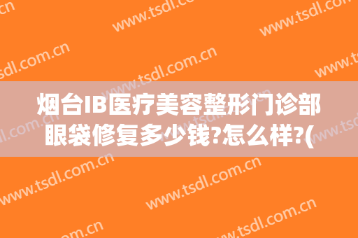 烟台IB医疗美容整形门诊部眼袋修复多少钱?怎么样?(烟台ib医疗美容整形医院曝光)