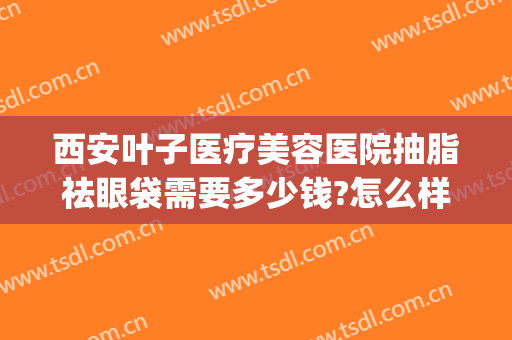 西安叶子医疗美容医院抽脂祛眼袋需要多少钱?怎么样?(西安割眼袋医院)