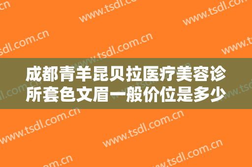 成都青羊昆贝拉医疗美容诊所套色文眉一般价位是多少费用?贵不贵?
