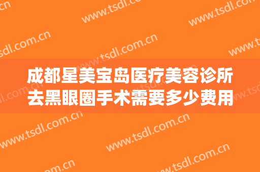 成都星美宝岛医疗美容诊所去黑眼圈手术需要多少费用?有哪些优势?(星美医疗美容医院)