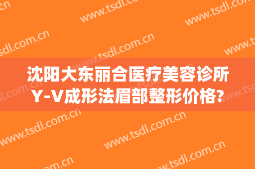沈阳大东丽合医疗美容诊所Y-V成形法眉部整形价格?有哪些优势?(沈阳面部整形)