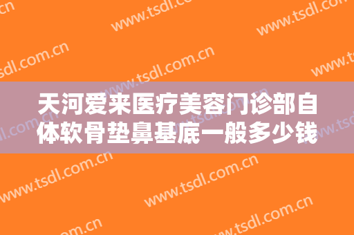 天河爱来医疗美容门诊部自体软骨垫鼻基底一般多少钱?有哪些优势?
