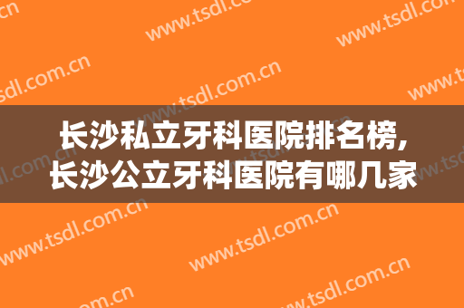 长沙私立牙科医院排名榜,长沙公立牙科医院有哪几家(长沙最好的牙科医院是哪家)