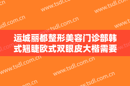 运城丽都整形美容门诊部韩式翘睫欧式双眼皮大楷需要多少钱?有哪些优势?