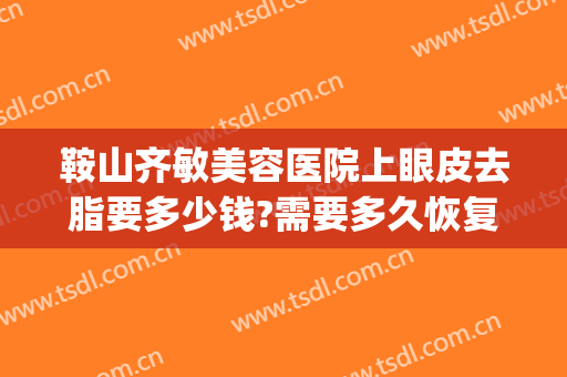 鞍山齐敏美容医院上眼皮去脂要多少钱?需要多久恢复?(鞍山齐敏美容医院上眼皮去脂要多少钱?需要多久恢复呢)