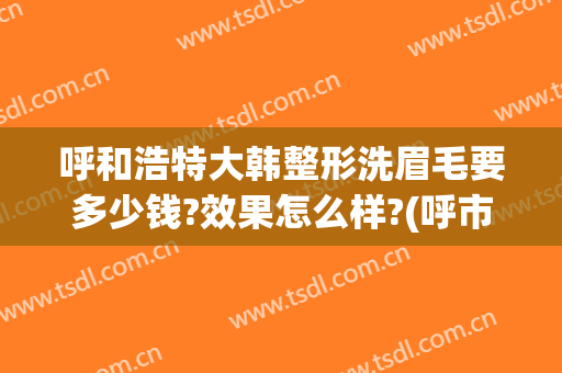 呼和浩特大韩整形洗眉毛要多少钱?效果怎么样?(呼市大韩整形怎么样)