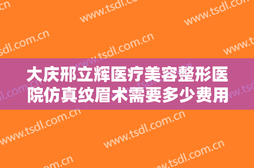 大庆邢立辉医疗美容整形医院仿真纹眉术需要多少费用?需要多久恢复?